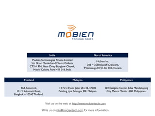 India North America
Mobien Technologies Private Limited
5th Floor, Manikchand Mantri Galleria,
CTS # 996, Near Deep Bunglow Chowk,
Model Colony, Pune 411 016. India
Mobien Inc. 
708 ~ 3590 Kaneff Crescent, 
Mississauga,ON L5A 3X3, Canada
Thailand Malaysia Philippines
 
968, Sukumvit, 
101/1 Sukumvit Road, 
Bangkok – 10260 Thailand.
14 First Floor Jalan SS3/33, 47300
Petaling Jaya, Selangor DE, Malaysia
169 Eastgate Center, Edsa Mandaluyong
City, Metro Manila 1600, Philippines.
Visit us on the web at http://www.mobientech.com
Write us on info@mobientech.com for more information.
 