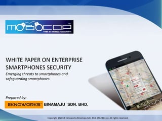WHITE PAPER ON ENTERPRISE
SMARTPHONES SECURITY
Emerging threats to smartphones and
safeguarding smartphones
BINAMAJU SDN. BHD.
TM
Prepared by:
Copyright @2013 Eknoworks Binamaju Sdn. Bhd. (962814-A). All rights reserved.
 