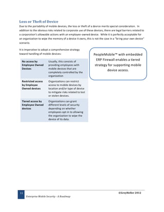 Loss or Theft of Device
Due to the portability of mobile devices, the loss or theft of a device merits special consideration. In
addition to the obvious risks related to corporate use of these devices, there are legal barriers related to
a corporation’s allowable actions with an employee -owned device. While it is perfectly acceptable for
an organization to wipe the memory of a device it owns, this is not the case in a “br ing your own device”
scenario.

It is imperative to adopt a comprehensive strategy
toward handling of mobile devices:                              PeopleMobile™ with embedded
  No access by           Usually, this consists of
                                                                  ERP Firewall enables a tiered
  Employee Owned         providing employees with                strategy for supporting mobile
  Devices                mobile devices that are
                                                                         device access.
                         completely controlled by the
                         organization
  Restricted access      Organizations can restrict
  by Employee            access to mobile devices by
  Owned devices          location and/or type of device
                         to mitigate risks related to lost
                         or stolen devices.
  Tiered access by       Organizations can grant
  Employee Owned         different levels of security
  devices                depending on whether
                         employees opt-in to allowing
                         the organization to wipe the
                         device of its data.




11                                                                                   ©GreyHeller 2012
     Enterprise Mobile Security - A Roadmap
 