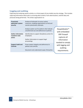 Logging and auditing
Capturing and analyzing system activity is a critical aspect of any mobile security strategy. This includes
capturing information about who is accessing what content, from what location, and the data and
processes being performed. This allows organizations to:

  Proactively             Analyze all attempts to access system
  administer system       resources, enabling organizations to find and
  security                counter penetration attempts.

                          Analyze system use for patterns that indicate         PeopleMobile™
                          unauthorized use and adherence to policies
                                                                                with embedded
  Gather information      Identify data to support disciplinary action for        ERP Firewall
  needed to take          employees
  action                                                                          captures all
                          Gather information to support legal                     information
                          proceedings
                                                                               needed to comply
  Support Audit and       Prove system integrity and adherence to
                                                                                with logging and
  Controls                policies and controls
                                                                                    auditing
                          Document and understand scope of breaches              requirements.




12                                                                                    ©GreyHeller 2012
     Enterprise Mobile Security - A Roadmap
 