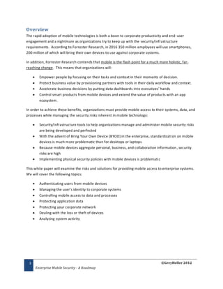 Overview
The rapid adoption of mobile technologies is both a boon to corporate productivity and end -user
engagement and a nightmare as organizations try to keep up with the security/infrastructure
requirements. According to Forrester Research, in 2016 350 million employees will use smartphones,
200 million of which will bring their own devices to use against corporate systems.

In addition, Forrester Research contends that mobile is the flash point for a much more holistic, far-
reaching change. This means that organizations will:

          Empower people by focusing on their tasks and context in their moments of decision.
          Protect business value by provisioning partners with tools in their daily workflow and context.
          Accelerate business decisions by putting data dashboards into executives’ hands
          Control smart products from mobile devices and extend the value of products with an app
           ecosystem.

In order to achieve these benefits, organizations must provide mobile access to their systems, data, and
processes while managing the security risks inherent in mobile technology:

          Security/infrastructure tools to help organizations manage and administer mobile security risks
           are being developed and perfected
          With the advent of Bring Your Own Device (BYOD) in the enterprise, standardizati on on mobile
           devices is much more problematic than for desktops or laptops
          Because mobile devices aggregate personal, business, and collaboration information , security
           risks are high
          Implementing physical security policies with mobile devices is problematic

This white paper will examine the risks and solutions for providing mobile access to enterprise systems.
We will cover the following topics:

          Authenticating users from mobile devices
          Managing the user’s identity to corporate systems
          Controlling mobile access to data and processes
          Protecting application data
          Protecting your corporate network
          Dealing with the loss or theft of devices
          Analyzing system activity




 3                                                                                     ©GreyHeller 2012
         Enterprise Mobile Security - A Roadmap
 