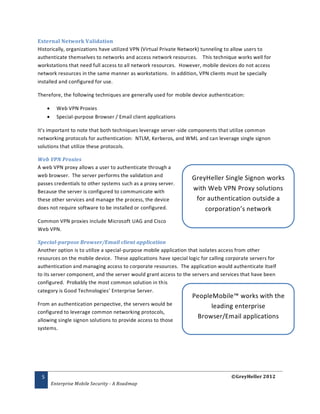 External Network Validation
Historically, organizations have utilized VPN (Virtual Private Network) tunneling to allow users to
authenticate themselves to networks and access network resources. This technique works well for
workstations that need full access to all network resources. However, mobile devices do not access
network resources in the same manner as workstations. In addition, VPN clients must be specially
installed and configured for use.

Therefore, the following techniques are generally used for mobile device authentication:

          Web VPN Proxies
          Special-purpose Browser / Email client applications

It’s important to note that both techniques leverage server-side components that utilize common
networking protocols for authentication: NTLM, Kerberos, and WML and can leverage single signon
solutions that utilize these protocols.

Web VPN Proxies
A web VPN proxy allows a user to authenticate through a
web browser. The server performs the validation and
                                                                  GreyHeller Single Signon works
passes credentials to other systems such as a proxy server.
Because the server is configured to communicate with
                                                                  with Web VPN Proxy solutions
these other services and manage the process, the device            for authentication outside a
does not require software to be installed or configured.              corporation’s network
Common VPN proxies include Microsoft UAG and Cisco
Web VPN.

Special-purpose Browser/Email client application
Another option is to utilize a special-purpose mobile application that isolates access from other
resources on the mobile device. These applications have special logic for calling corporate servers for
authentication and managing access to corporate resources. The application would authenticate itself
to its server component, and the server would grant access to the servers and services that have been
configured. Probably the most common solution in this
category is Good Technologies’ Enterprise Server.
                                                                  PeopleMobile™ works with the
From an authentication perspective, the servers would be                leading enterprise
configured to leverage common networking protocols,
allowing single signon solutions to provide access to those
                                                                    Browser/Email applications
systems.




 5                                                                                 ©GreyHeller 2012
         Enterprise Mobile Security - A Roadmap
 