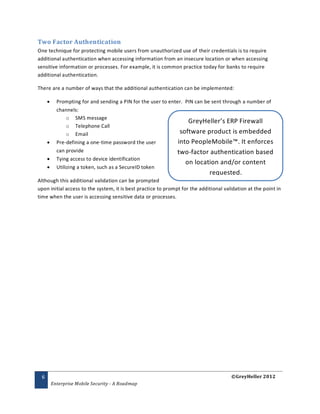 Two Factor Authentication
One technique for protecting mobile users from unauthorized use of their credentials is to require
additional authentication when accessing information from an insecure location or when accessing
sensitive information or processes. For example, it is common practice today for banks to require
additional authentication.

There are a number of ways that the additional authentication can be implemented:

          Prompting for and sending a PIN for the user to enter. PIN can be sent through a number of
           channels:
                o SMS message
                                                                   GreyHeller’s ERP Firewall
                o Telephone Call
                o Email                                         software product is embedded
          Pre-defining a one-time password the user           into PeopleMobile™. It enforces
           can provide                                        two-factor authentication based
          Tying access to device identification
                                                                  on location and/or content
          Utilizing a token, such as a SecureID token
                                                                             requested.
Although this additional validation can be prompted
upon initial access to the system, it is best practice to prompt for the additional validation at the point in
time when the user is accessing sensitive data or processes.




 6                                                                                     ©GreyHeller 2012
         Enterprise Mobile Security - A Roadmap
 
