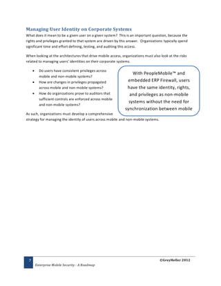 Managing User Identity on Corporate Systems
What does it mean to be a given user on a given system? This is an important question, because the
rights and privileges granted to that system are driven by this answer. Organizations typically spend
significant time and effort defining, testing, and auditing this access.

When looking at the architectures that drive mobile access, organizations must also look at the risks
related to managing users’ identities on their corporate systems.

          Do users have consistent privileges across
                                                                  With PeopleMobile™ and
           mobile and non-mobile systems?
          How are changes in privileges propagated            embedded ERP Firewall, users
           across mobile and non-mobile systems?               have the same identity, rights,
          How do organizations prove to auditors that          and privileges as non-mobile
           sufficient controls are enforced across mobile
                                                                systems without the need for
           and non-mobile systems?
                                                              synchronization between mobile
As such, organizations must develop a comprehensive
                                                                  and non-mobile systems.
strategy for managing the identity of users across mobile and non-mobile systems.




 7                                                                                  ©GreyHeller 2012
         Enterprise Mobile Security - A Roadmap
 