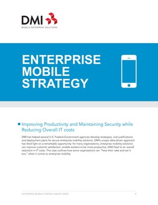 ENTERPRISE
MOBILE
STRATEGY


Improving Productivity and Maintaining Security while
Reducing Overall IT costs
DMI has helped several U.S. Federal Government agencies develop strategies, cost justifications
and deployment plans for secure enterprise mobility solutions. DMI’s unique data-driven approach
has shed light on a remarkable opportunity: for many organizations, enterprise mobility solutions
can improve customer satisfaction, enable workers to be more productive, AND lead to an overall
reduction in IT costs. This case outlines how some organizations can “have their cake and eat it
too,” when it comes to enterprise mobility.




ENTERPRISE MOBILE STRATEGY WHITE PAPER                                                              1
 