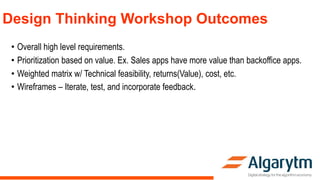 Design Thinking Workshop Outcomes
• Overall high level requirements.
• Prioritization based on value. Ex. Sales apps have more value than backoffice apps.
• Weighted matrix w/ Technical feasibility, returns(Value), cost, etc.
• Wireframes – Iterate, test, and incorporate feedback.
 
