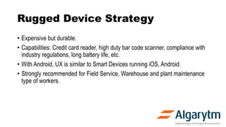 Rugged Device Strategy
• Expensive but durable.
• Capabilities: Credit card reader, high duty bar code scanner, compliance with
industry regulations, long battery life, etc.
• With Android, UX is similar to Smart Devices running iOS, Android.
• Strongly recommended for Field Service, Warehouse and plant maintenance
type of workers.
 