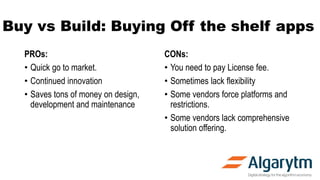 Buy vs Build: Buying Off the shelf apps
PROs:
• Quick go to market.
• Continued innovation
• Saves tons of money on design,
development and maintenance
CONs:
• You need to pay License fee.
• Sometimes lack flexibility
• Some vendors force platforms and
restrictions.
• Some vendors lack comprehensive
solution offering.
 
