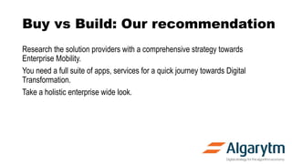 Buy vs Build: Our recommendation
Research the solution providers with a comprehensive strategy towards
Enterprise Mobility.
You need a full suite of apps, services for a quick journey towards Digital
Transformation.
Take a holistic enterprise wide look.
 