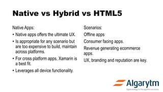 Native vs Hybrid vs HTML5
Native Apps:
• Native apps offers the ultimate UX.
• Is appropriate for any scenario but
are too expensive to build, maintain
across platforms.
• For cross platform apps, Xamarin is
a best fit.
• Leverages all device functionality.
Scenarios:
Offline apps
Consumer facing apps.
Revenue generating ecommerce
apps.
UX, branding and reputation are key.
 