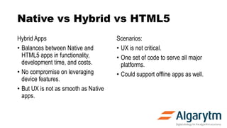 Hybrid Apps
• Balances between Native and
HTML5 apps in functionality,
development time, and costs.
• No compromise on leveraging
device features.
• But UX is not as smooth as Native
apps.
Scenarios:
• UX is not critical.
• One set of code to serve all major
platforms.
• Could support offline apps as well.
Native vs Hybrid vs HTML5
 