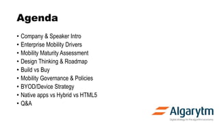 Agenda
• Company & Speaker Intro
• Enterprise Mobility Drivers
• Mobility Maturity Assessment
• Design Thinking & Roadmap
• Build vs Buy
• Mobility Governance & Policies
• BYOD/Device Strategy
• Native apps vs Hybrid vs HTML5
• Q&A
 
