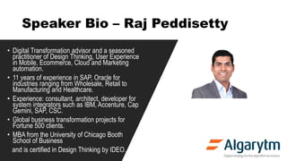 Speaker Bio – Raj Peddisetty
• Digital Transformation advisor and a seasoned
practitioner of Design Thinking, User Experience
in Mobile, Ecommerce, Cloud and Marketing
automation.
• 11 years of experience in SAP, Oracle for
industries ranging from Wholesale, Retail to
Manufacturing and Healthcare.
• Experience: consultant, architect, developer for
system integrators such as IBM, Accenture, Cap
Gemini, SAP, CSC.
• Global business transformation projects for
Fortune 500 clients.
• MBA from the University of Chicago Booth
School of Business
and is certified in Design Thinking by IDEO.
 