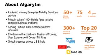 ▪ An Award winning Enterprise Mobility Solutions
provider
▪ Prebuilt suite of 100+ Mobile Apps to solve
complex business problems
▪ Serving Fortune 1000 customers across
industries
▪ Elite team with expertise in Business Process,
User Experience & Design Thinking
▪ Global presence across US & India
50+
Mobile
Projects
75
people
4 years
in business
300+
Technical
Interfaces
Top 20
of the global enterprise
mobility firms
Google Mobile
App Challenge
winner
About Algarytm
 
