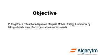 Objective
Put together a robust but adaptable Enterprise Mobile Strategy Framework by
taking a holistic view of an organizations mobility needs.
 