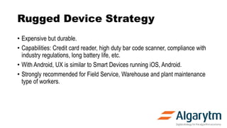 Rugged Device Strategy
• Expensive but durable.
• Capabilities: Credit card reader, high duty bar code scanner, compliance...