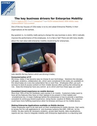 The key business drivers for Enterprise Mobility
Posted on August 10, 2013 • Posted in Uncategorized • Tagged BYOD, Enterprise Mobility, MDM, Mobility, Sanjay
Abraham,techSocial • Leave a comment

One of the key focuses of CIOs today is to try and adopt Enterprise Mobility in their
organizations at the earliest.
Big question is…Is mobility really going to change the way business is done. Will it radically
improve the performance of the employees. Is it a fab or fad? There are still many doubts
about the real value-add enterprise mobility would bring for enterprises.

Lets identify the key factors which are driving it today.
Consumerization of IT
We know, today it has become easy to choose & own technology. Solutions like storage,
LoB apps, analytics, collaboration etc, which were considered to be costly are available on
the cloud today at a very low subscription fee or even free. Employees often use such
services to store & access content on their mobile devices often putting the enterprise at
risk. Does the Enterprise have any control as to which and how these apps are used?
Consistent brand experience on mobile devices:
More than 78% of the US Facebook users access it on mobile. Customers today want to
have all the features they have on their laptops to be present in their tablets and
smartphones too. A major challenge before the enterprises is how to provide a seamless,
consistent & continuous brand experience. Using Social, Location & Mobile, the customer
could have more fulfilling experience when he browses and buys on his mobile device.
Making Enterprise Applications available on Mobile devices
Today employees want to do real work on their smartphones & mobile devices. User wants
to access the his LoB applications & core business systems like ERP, CRM etc. on his
mobile. He also wants do necessary analytics, access dash boards, data visualizations,
reports etc too. How to integrate mobility with Enterprise Applications is a daunting task

 