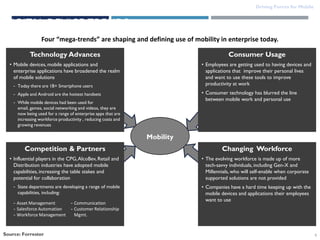 Driving Forces for Mobile

DIGITAL DEVICE TRENDS
Four “mega-trends” are shaping and defining use of mobility in enterprise today.
Technology Advances

Consumer Usage

• Mobile devices, mobile applications and
enterprise applications have broadened the realm
of mobile solutions

• Employees are getting used to having devices and
applications that improve their personal lives
and want to use these tools to improve
productivity at work

- Today there are 1B+ Smartphone users

• Consumer technology has blurred the line
between mobile work and personal use

- Apple and Android are the hottest handsets
- While mobile devices had been used for
email, games, social networking and videos, they are
now being used for a range of enterprise apps that are
increasing workforce productivity , reducing costs and
growing revenues

Mobility
Competition & Partners
• Influential players in the CPG, AlcoBev, Retail and
Distribution industries have adopted mobile
capabilities, increasing the table stakes and
potential for collaboration
- State departments are developing a range of mobile
capabilities, including:
- Asset Management
- Salesforce Automation
- Workforce Management

Source: Forrester

- Communication
- Customer Relationship
Mgmt.

Changing Workforce
• The evolving workforce is made up of more
tech-savvy individuals, including Gen-X and
Millennials, who will self-enable when corporate
supported solutions are not provided
• Companies have a hard time keeping up with the
mobile devices and applications their employees
want to use

6

 