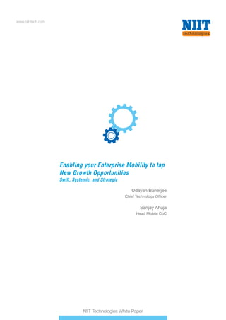 www.niit-tech.com
NIIT Technologies White Paper
Enabling your Enterprise Mobility to tap
New Growth Opportunities
Swift, Systemic, and Strategic
Enabling your Enterprise Mobility to tap
New Growth Opportunities
Swift, Systemic, and Strategic
Udayan Banerjee
Chief Technology Officer
Sanjay Ahuja
Head Mobile CoC
 