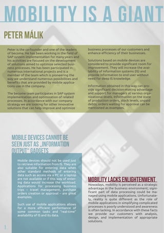 Mobility is a giant Peter Málik 
Mobile devices should not be used just 
to retrieve information from IS. They are 
also suitable for entering data when 
other standard methods of entering 
data such as access via a PC or a laptop 
are not available or if this way of enter-ing 
data would increase the workload. 
Nowadays, mobility is perceived as a strategic 
Applications for processing business 
trips – travel management, purchase 
orders creation or approval – are great 
examples. 
Such use of mobile applications allows 
for a more efficient performance of 
some common tasks and “real-time” 
availability of IS and its data. 
advantage in the business environment; signi-ficant 
part of data processing could be ma-naged 
using mobile applications. Unfortunate-ly, 
reality is quite different as the role of 
mobile applications in simplifying complicated 
processes is poorly understood and awareness 
is often lacking. In accordance with these facts 
we provide our customers with analysis, 
design, and implementation of appropriate 
solutions. 
Peter is the co-founder and one of the leaders 
of become. He has been working in the field of 
SAP system implementation for many years and 
his activities are focused on the development 
of solutions aimed to optimize selected busi-ness 
processes. He has been participated in 
numerous international projects and is a 
member of the team which is pioneering the 
way we understand numerous possibilities and 
benefits that are provided by mobile applica-tions 
use in the company. 
The become team participates in SAP system 
implementation and optimization of related 
processes. In accordance with our company 
strategy we are looking for other innovative 
solutions that can help improve and optimize 
Mobile Devices Cannot Be 
Seen Just as „Information 
Output“ Gadgets 
business processes of our customers and 
enhance efficiency of their businesses. 
Solutions based on mobile devices are 
considered to provide significant room for 
improvement. They will increase the avai-lability 
of information systems (IS) and 
provide information to end user without 
need for deep IS knowledge. 
Information obtained in this way can pro-vide 
significant decision-making advantage 
and support for managers at various orga-nizational 
levels. Information on the state 
of production orders, stock levels, unpaid 
debts, orders waiting for approval can be 
mentioned as examples. 
Mobility Lacks Enlightenment 
1 
 