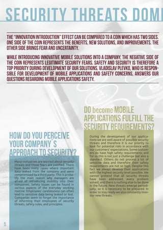 Security threats dominate... 
The “innovation introduction” effect can be compared to a coin which has two sides. 
One side of the coin represents the benefits, new solutions, and improvements. The 
other side brings fear and uncertainty. 
While introducing innovative mobile solutions into a company, the negative side of 
the coin represents legitimate security fears. Safety and security is therefore a 
top priority during development of our solutions. Vladislav Plevko, who is respon-sible 
for development of mobile applications and safety concerns, answers our 
questions regarding mobile applications safety. 
Many companies are worried about security 
threats and those fears are justified. There 
have been many cases where important 
data leaked from the company and were 
compromised by a third party. This is proba-bly 
the main reason why managers are 
afraid of introducing mobility into their 
companies. Safety issues can be found in 
various aspects of the everyday working 
routine. Employees’ carelessness can often 
lead to sensitive data being leaked or lost. 
Companies seem to forget the importance 
of informing their employees of security 
threats, safety rules, and principles. 
During the development of our applica-tions 
we are well aware of possible security 
threats and therefore it is our priority to 
look for potential risks in accordance with 
our customers’ expectations. Some custom-ers 
do have high safety requirements and 
for us this is not just a challenge but also a 
standard. Others do not process a lot of 
sensitive data and therefore their safety 
requirements are not so high. Despite this 
fact we always develop their applications 
with the highest security level possible. We 
cannot pretend that all security threats 
have been addressed, every problem 
solved, and there is nothing else to be done 
in the future. New threats emerge periodi-cally, 
so it is necessary to be prepared. In 
order to stay ready we also constantly mon-itor 
new threats. 
5 
 