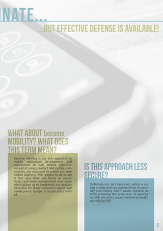 dominate... 
...but effective defense is available! 
Become mobility is our own approach to 
mobile application development and 
deployment to SAP Mobile Platform. 
Instead of using standard SAP mobile com-ponents, 
we managed to create our own 
mobile platform. The reasons to do so are 
in fact very clear. We found an easier, 
faster, and more sophisticated alternative 
which allows us to implement our applica-tions 
also for those customers whose SAP 
development budget is significantly limit-ed. 
Definitely not. As I have said, safety is our 
top priority and our approach has no secu-rity 
restrictions which would prevent us 
from achieving the same level of security 
as with the direct access method provided 
natively by SAP. 
6 
 