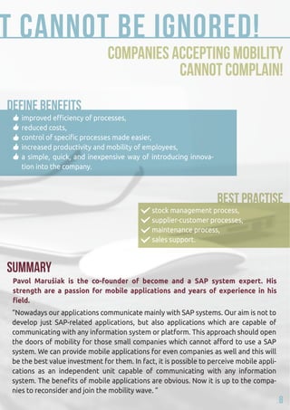 that cannot be ignored! 
Companies accepting mobility 
cannot complain! 
improved efficiency of processes, 
reduced costs, 
control of specific processes made easier, 
increased productivity and mobility of employees, 
a simple, quick, and inexpensive way of introducing innova-tion 
into the company. 
SUMMARY 
stock management process, 
supplier-customer processes, 
maintenance process, 
sales support. 
Pavol Marušiak is the co-founder of become and a SAP system expert. His 
strength are a passion for mobile applications and years of experience in his 
field. 
“Nowadays our applications communicate mainly with SAP systems. Our aim is not to 
develop just SAP-related applications, but also applications which are capable of 
communicating with any information system or platform. This approach should open 
the doors of mobility for those small companies which cannot afford to use a SAP 
system. We can provide mobile applications for even companies as well and this will 
be the best value investment for them. In fact, it is possible to perceive mobile appli-cations 
as an independent unit capable of communicating with any information 
system. The benefits of mobile applications are obvious. Now it is up to the compa-nies 
to reconsider and join the mobility wave. ” 
8 
