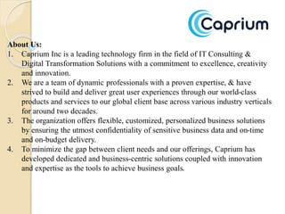 About Us:
1. Caprium Inc is a leading technology firm in the field of IT Consulting &
Digital Transformation Solutions with a commitment to excellence, creativity
and innovation.
2. We are a team of dynamic professionals with a proven expertise, & have
strived to build and deliver great user experiences through our world-class
products and services to our global client base across various industry verticals
for around two decades.
3. The organization offers flexible, customized, personalized business solutions
by ensuring the utmost confidentiality of sensitive business data and on-time
and on-budget delivery.
4. To minimize the gap between client needs and our offerings, Caprium has
developed dedicated and business-centric solutions coupled with innovation
and expertise as the tools to achieve business goals.
 