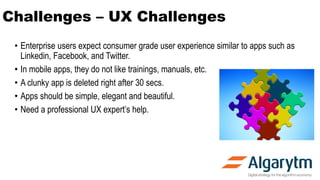 Challenges – UX Challenges
• Enterprise users expect consumer grade user experience similar to apps such as
Linkedin, Facebook, and Twitter.
• In mobile apps, they do not like trainings, manuals, etc.
• A clunky app is deleted right after 30 secs.
• Apps should be simple, elegant and beautiful.
• Need a professional UX expert’s help.
 