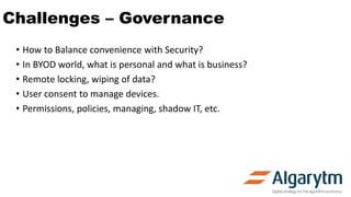 Challenges – Governance
• How to Balance convenience with Security?
• In BYOD world, what is personal and what is business?
• Remote locking, wiping of data?
• User consent to manage devices.
• Permissions, policies, managing, shadow IT, etc.
 