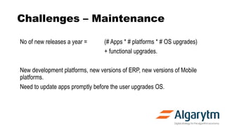 Challenges – Maintenance
No of new releases a year = (# Apps * # platforms * # OS upgrades)
+ functional upgrades.
New development platforms, new versions of ERP, new versions of Mobile
platforms.
Need to update apps promptly before the user upgrades OS.
 
