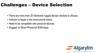 Challenges – Device Selection
• There are more than 20 Hardware rugged device vendors to choose.
• Android vs Apple in the smart phone arena.
• Need to be compatible with personal devices.
• Rugged vs Smart Phone for EAM Apps.
 