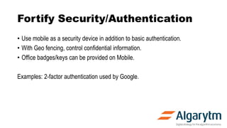 Fortify Security/Authentication
• Use mobile as a security device in addition to basic authentication.
• With Geo fencing, control confidential information.
• Office badges/keys can be provided on Mobile.
Examples: 2-factor authentication used by Google.
 