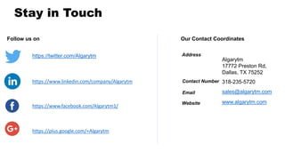Follow us on
https://twitter.com/Algarytm
https://www.facebook.com/Algarytm1/
https://www.linkedin.com/company/Algarytm
https://plus.google.com/+Algarytm
Our Contact Coordinates
Algarytm
17772 Preston Rd,
Dallas, TX 75252
www.algarytm.com
Address
Email
Website
Contact Number 318-235-5720
sales@algarytm.com
Stay in Touch
 