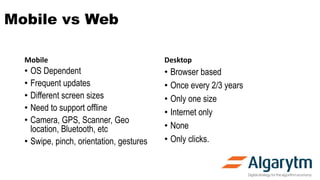 Mobile vs Web
Mobile
• OS Dependent
• Frequent updates
• Different screen sizes
• Need to support offline
• Camera, GPS, Scanner, Geo
location, Bluetooth, etc
• Swipe, pinch, orientation, gestures
Desktop
• Browser based
• Once every 2/3 years
• Only one size
• Internet only
• None
• Only clicks.
 