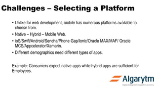 Challenges – Selecting a Platform
• Unlike for web development, mobile has numerous platforms available to
choose from.
• Native – Hybrid – Mobile Web.
• ioS/Swift/Android/Sencha/Phone Gap/Ionic/Oracle MAX/MAF/ Oracle
MCS/Appcelerator/Xamarin.
• Different demographics need different types of apps.
Example: Consumers expect native apps while hybrid apps are sufficient for
Employees.
 