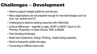 Challenges – Development
• Need to support multiple platforms and devices.
• Many organizations are not prepared enough for new technologies such as
ionic, ios, android and IoT.
• Challenging to balance existing resources with millennials.
• Cultural differences – waterfall vs agile, SOAP vs REST, Cloud vs On-
Premise, Proprietary vs Open Source, Web vs Mobile.
• Fast changing landscape.
• Need User Experience, Design Thinking, mobile testing expertise.
• Need to frequently update the apps.
• Connecting to different back ends.
 