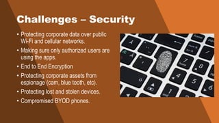 Challenges – Security
• Protecting corporate data over public
Wi-Fi and cellular networks.
• Making sure only authorized users are
using the apps.
• End to End Encryption
• Protecting corporate assets from
espionage (cam, blue tooth, etc).
• Protecting lost and stolen devices.
• Compromised BYOD phones.
 
