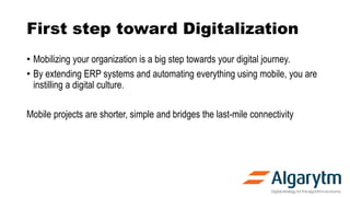 First step toward Digitalization
• Mobilizing your organization is a big step towards your digital journey.
• By extending ERP systems and automating everything using mobile, you are
instilling a digital culture.
Mobile projects are shorter, simple and bridges the last-mile connectivity
 