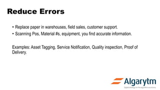 Reduce Errors
• Replace paper in warehouses, field sales, customer support.
• Scanning Pos, Material #s, equipment, you find accurate information.
Examples: Asset Tagging, Service Notification, Quality inspection, Proof of
Delivery.
 