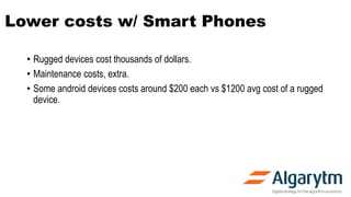 Lower costs w/ Smart Phones
• Rugged devices cost thousands of dollars.
• Maintenance costs, extra.
• Some android devices costs around $200 each vs $1200 avg cost of a rugged
device.
 