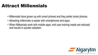Attract Millennials
• Millennials have grown up with smart phones and they prefer smart phones.
• Attracting millennials is easier with smartphones and apps.
• When Milleanials work with mobile apps, end user training needs are reduced
and results in quicker adoption.
 