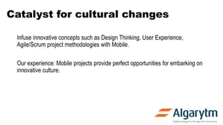 Catalyst for cultural changes
Infuse innovative concepts such as Design Thinking, User Experience,
Agile/Scrum project methodologies with Mobile.
Our experience: Mobile projects provide perfect opportunities for embarking on
innovative culture.
 