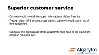 Superior customer service
• Customer could have all the support information at his/her fingertips
• Through alerts, GPS tracking, asset tagging, customers could stay on top of
their transactions.
• Examples: W/o calling a call center, a customer could have all the info he/she
needs on his mobile app.
 