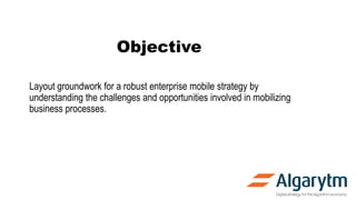 Objective
Layout groundwork for a robust enterprise mobile strategy by
understanding the challenges and opportunities involved in mobilizing
business processes.
 