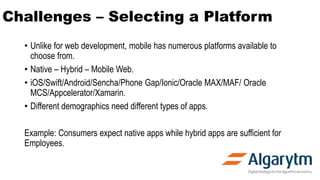 Challenges – Selecting a Platform
• Unlike for web development, mobile has numerous platforms available to
choose from.
• Native – Hybrid – Mobile Web.
• iOS/Swift/Android/Sencha/Phone Gap/Ionic/Oracle MAX/MAF/ Oracle
MCS/Appcelerator/Xamarin.
• Different demographics need different types of apps.
Example: Consumers expect native apps while hybrid apps are sufficient for
Employees.
 