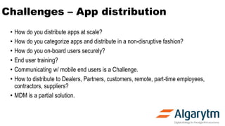 Challenges – App distribution
• How do you distribute apps at scale?
• How do you categorize apps and distribute in a non-disruptive fashion?
• How do you on-board users securely?
• End user training?
• Communicating w/ mobile end users is a Challenge.
• How to distribute to Dealers, Partners, customers, remote, part-time employees,
contractors, suppliers?
• MDM is a partial solution.
 