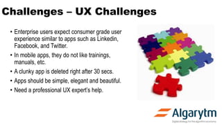 Challenges – UX Challenges
• Enterprise users expect consumer grade user
experience similar to apps such as Linkedin,
Facebook, and Twitter.
• In mobile apps, they do not like trainings,
manuals, etc.
• A clunky app is deleted right after 30 secs.
• Apps should be simple, elegant and beautiful.
• Need a professional UX expert’s help.
 