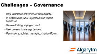 Challenges – Governance
• How to Balance convenience with Security?
• In BYOD world, what is personal and what is
business?
• Remote locking, wiping of data?
• User consent to manage devices.
• Permissions, policies, managing, shadow IT, etc.
 