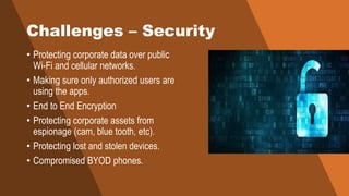 Challenges – Security
• Protecting corporate data over public
Wi-Fi and cellular networks.
• Making sure only authorized users are
using the apps.
• End to End Encryption
• Protecting corporate assets from
espionage (cam, blue tooth, etc).
• Protecting lost and stolen devices.
• Compromised BYOD phones.
 